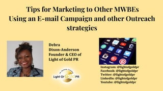 Tips for Marketing to Other MWBEs
Using an E-mail Campaign and other Outreach
strategies
Debra
Dixon-Anderson
Founder & CEO of
Light of Gold PR
Instagram: @lightofgoldpr
Facebook: @lightofgoldpr
Twitter: @lightofgoldpr
LinkedIn: @lightofgoldpr
Youtube: @lightofgoldpr
 