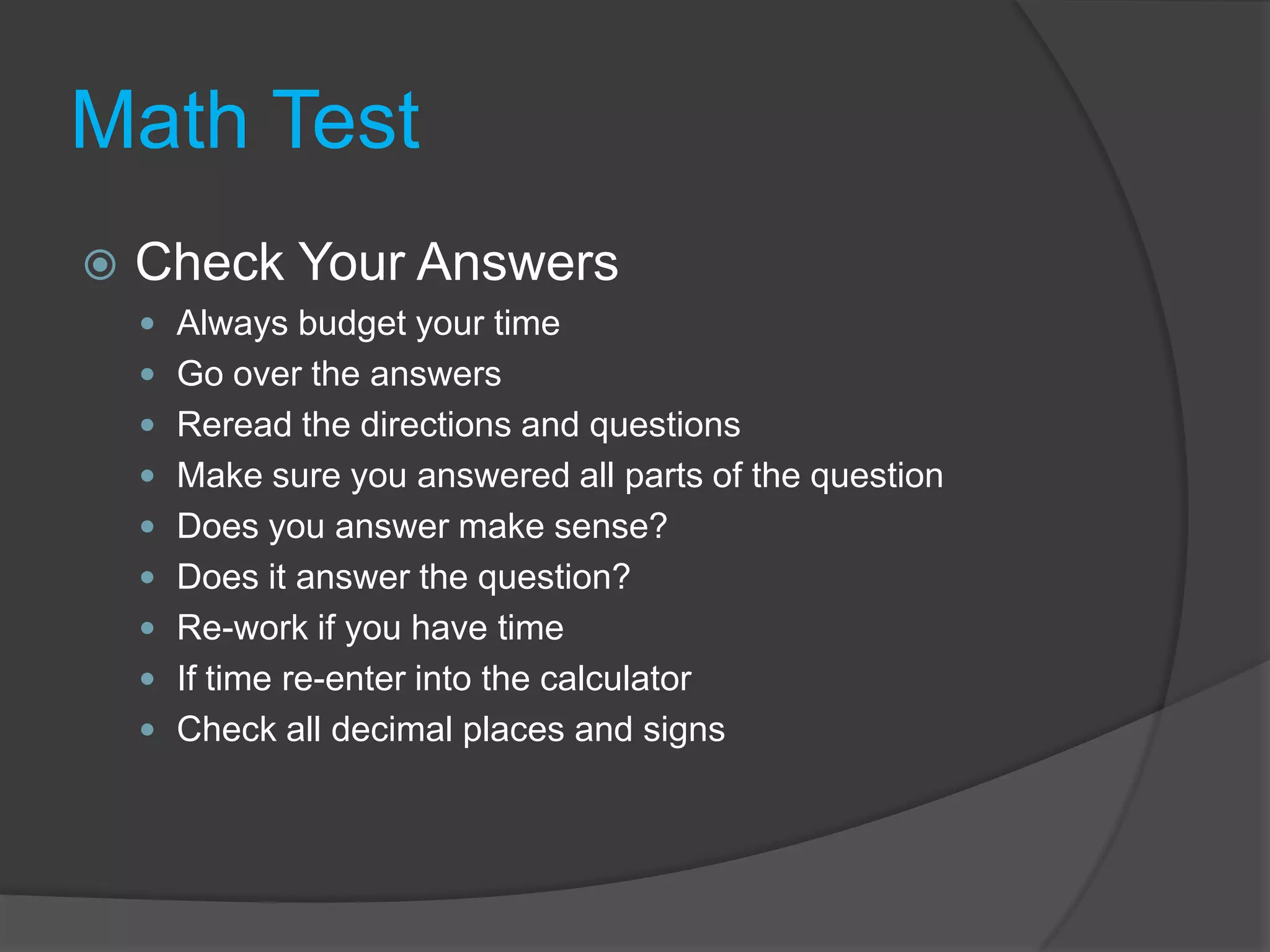 Math TestCheck Your AnswersAlways budget your timeGo over the answersReread the directions and questionsMake sure you answered all parts of the questionDoes you answer make sense?Does it answer the question?Re-work if you have timeIf time re-enter into the calculatorCheck all decimal places and signs
