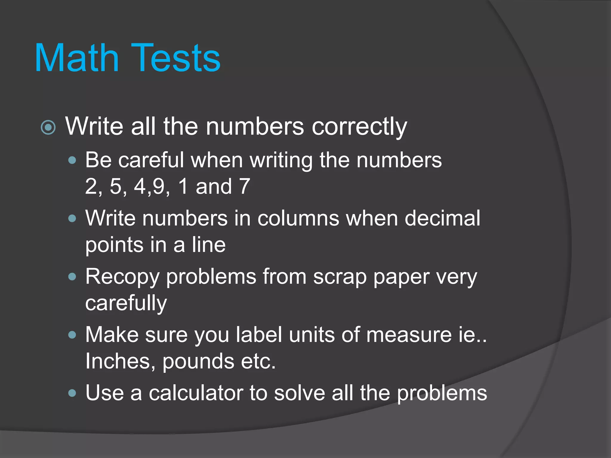 Math TestsWrite all the numbers correctlyBe careful when writing the numbers 2, 5, 4,9, 1 and 7Write numbers in columns when decimal points in a lineRecopy problems from scrap paper very carefullyMake sure you label units of measure ie.. Inches, pounds etc.Use a calculator to solve all the problems