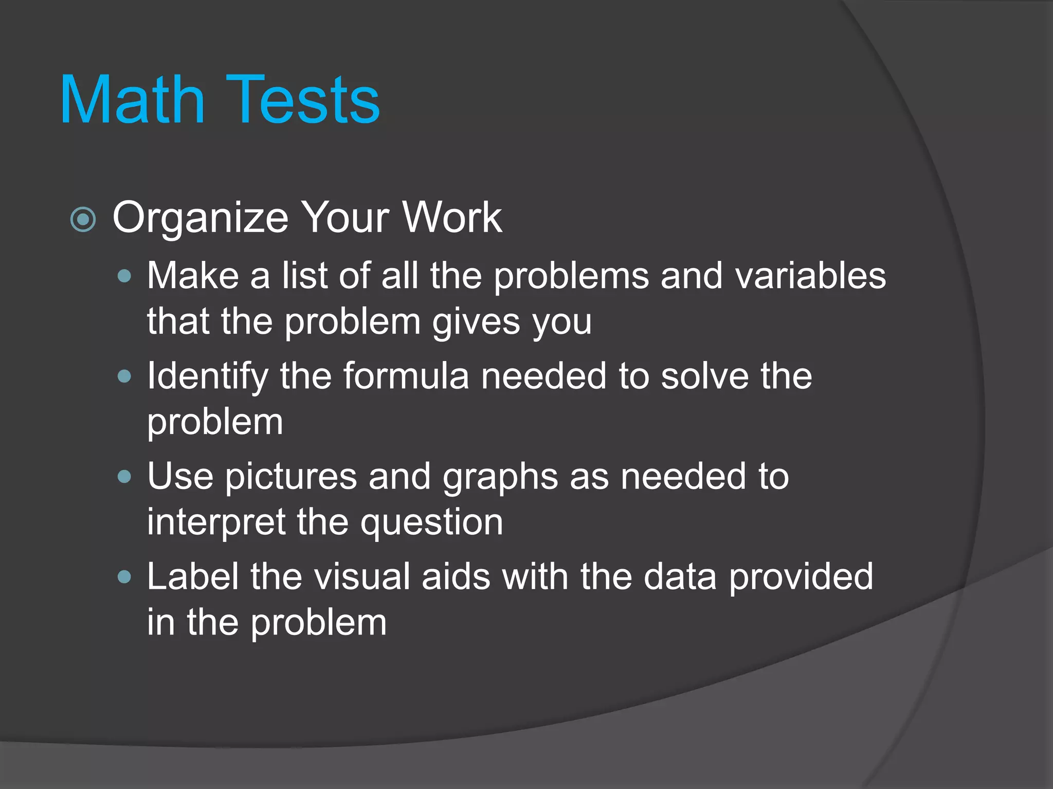 Math TestsOrganize Your WorkMake a list of all the problems and variables that the problem gives youIdentify the formula needed to solve the problemUse pictures and graphs as needed to interpret the questionLabel the visual aids with the data provided in the problem