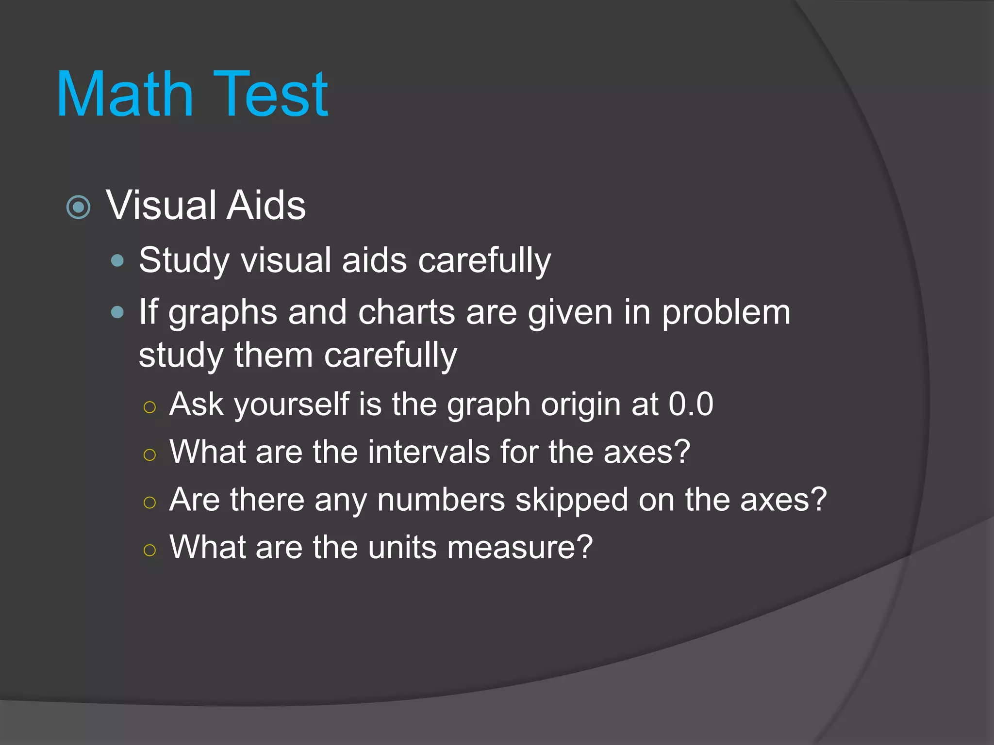 Math TestVisual AidsStudy visual aids carefullyIf graphs and charts are given in problem study them carefullyAsk yourself is the graph origin at 0.0What are the intervals for the axes?Are there any numbers skipped on the axes?What are the units measure?