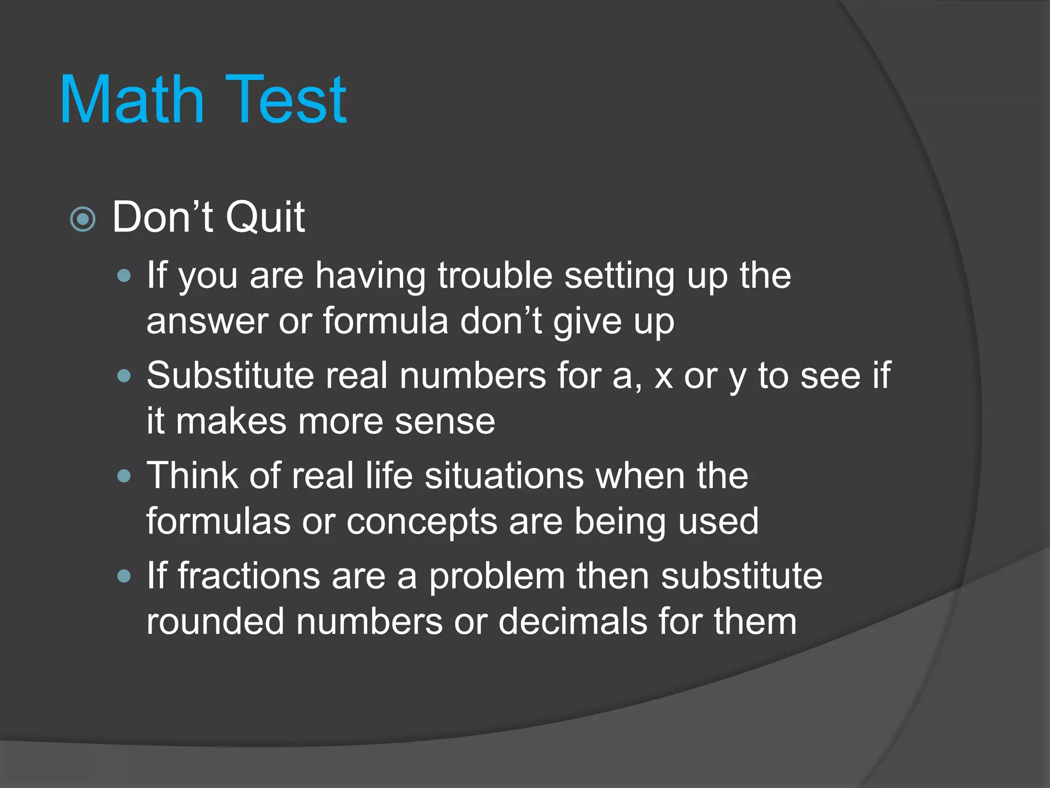 Math TestDon’t QuitIf you are having trouble setting up the answer or formula don’t give upSubstitute real numbers for a, x or y to see if it makes more senseThink of real life situations when the formulas or concepts are being usedIf fractions are a problem then substitute rounded numbers or decimals for them