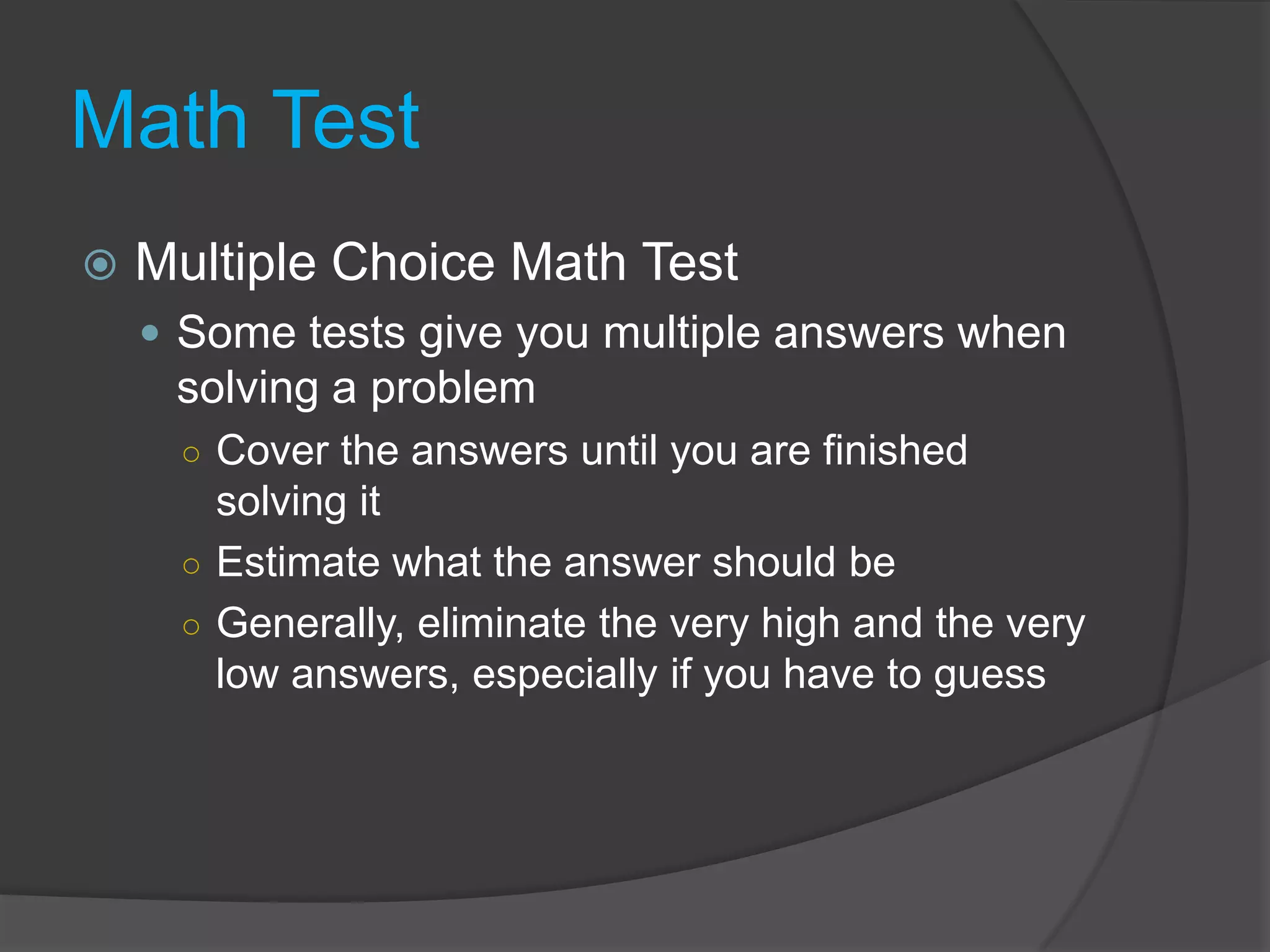 Math TestMultiple Choice Math Test	Some tests give you multiple answers when solving a problemCover the answers until you are finished solving itEstimate what the answer should beGenerally, eliminate the very high and the very low answers, especially if you have to guess