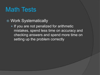 Math TestsWork SystematicallyIf you are not penalized for arithmetic mistakes, spend less time on accuracy and checking answers and spend more time on setting up the problem correctly
