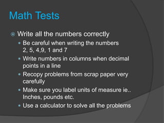 Math TestsWrite all the numbers correctlyBe careful when writing the numbers 2, 5, 4,9, 1 and 7Write numbers in columns when decimal points in a lineRecopy problems from scrap paper very carefullyMake sure you label units of measure ie.. Inches, pounds etc.Use a calculator to solve all the problems
