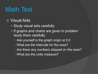 Math TestVisual AidsStudy visual aids carefullyIf graphs and charts are given in problem study them carefullyAsk yourself is the graph origin at 0.0What are the intervals for the axes?Are there any numbers skipped on the axes?What are the units measure?