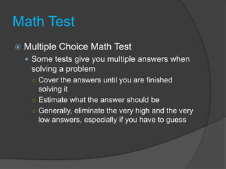 Math TestMultiple Choice Math Test	Some tests give you multiple answers when solving a problemCover the answers until you are finished solving itEstimate what the answer should beGenerally, eliminate the very high and the very low answers, especially if you have to guess