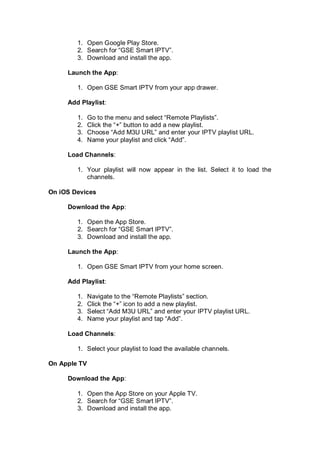 1. Open Google Play Store.
2. Search for “GSE Smart IPTV”.
3. Download and install the app.
Launch the App:
1. Open GSE Smart IPTV from your app drawer.
Add Playlist:
1. Go to the menu and select “Remote Playlists”.
2. Click the “+” button to add a new playlist.
3. Choose “Add M3U URL” and enter your IPTV playlist URL.
4. Name your playlist and click “Add”.
Load Channels:
1. Your playlist will now appear in the list. Select it to load the
channels.
On iOS Devices
Download the App:
1. Open the App Store.
2. Search for “GSE Smart IPTV”.
3. Download and install the app.
Launch the App:
1. Open GSE Smart IPTV from your home screen.
Add Playlist:
1. Navigate to the “Remote Playlists” section.
2. Click the “+” icon to add a new playlist.
3. Select “Add M3U URL” and enter your IPTV playlist URL.
4. Name your playlist and tap “Add”.
Load Channels:
1. Select your playlist to load the available channels.
On Apple TV
Download the App:
1. Open the App Store on your Apple TV.
2. Search for “GSE Smart IPTV”.
3. Download and install the app.
 