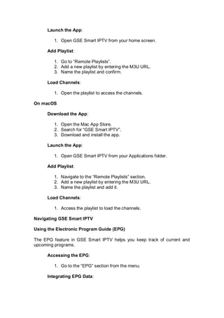 Launch the App:
1. Open GSE Smart IPTV from your home screen.
Add Playlist:
1. Go to “Remote Playlists”.
2. Add a new playlist by entering the M3U URL.
3. Name the playlist and confirm.
Load Channels:
1. Open the playlist to access the channels.
On macOS
Download the App:
1. Open the Mac App Store.
2. Search for “GSE Smart IPTV”.
3. Download and install the app.
Launch the App:
1. Open GSE Smart IPTV from your Applications folder.
Add Playlist:
1. Navigate to the “Remote Playlists” section.
2. Add a new playlist by entering the M3U URL.
3. Name the playlist and add it.
Load Channels:
1. Access the playlist to load the channels.
Navigating GSE Smart IPTV
Using the Electronic Program Guide (EPG)
The EPG feature in GSE Smart IPTV helps you keep track of current and
upcoming programs.
Accessing the EPG:
1. Go to the “EPG” section from the menu.
Integrating EPG Data:
 