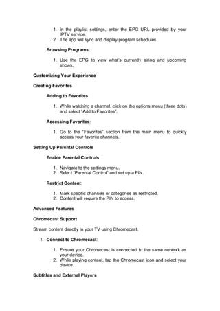 1. In the playlist settings, enter the EPG URL provided by your
IPTV service.
2. The app will sync and display program schedules.
Browsing Programs:
1. Use the EPG to view what’s currently airing and upcoming
shows.
Customizing Your Experience
Creating Favorites
Adding to Favorites:
1. While watching a channel, click on the options menu (three dots)
and select “Add to Favorites”.
Accessing Favorites:
1. Go to the “Favorites” section from the main menu to quickly
access your favorite channels.
Setting Up Parental Controls
Enable Parental Controls:
1. Navigate to the settings menu.
2. Select “Parental Control” and set up a PIN.
Restrict Content:
1. Mark specific channels or categories as restricted.
2. Content will require the PIN to access.
Advanced Features
Chromecast Support
Stream content directly to your TV using Chromecast.
1. Connect to Chromecast:
1. Ensure your Chromecast is connected to the same network as
your device.
2. While playing content, tap the Chromecast icon and select your
device.
Subtitles and External Players
 