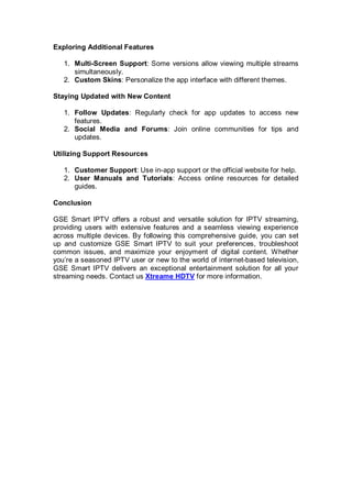 Exploring Additional Features
1. Multi-Screen Support: Some versions allow viewing multiple streams
simultaneously.
2. Custom Skins: Personalize the app interface with different themes.
Staying Updated with New Content
1. Follow Updates: Regularly check for app updates to access new
features.
2. Social Media and Forums: Join online communities for tips and
updates.
Utilizing Support Resources
1. Customer Support: Use in-app support or the official website for help.
2. User Manuals and Tutorials: Access online resources for detailed
guides.
Conclusion
GSE Smart IPTV offers a robust and versatile solution for IPTV streaming,
providing users with extensive features and a seamless viewing experience
across multiple devices. By following this comprehensive guide, you can set
up and customize GSE Smart IPTV to suit your preferences, troubleshoot
common issues, and maximize your enjoyment of digital content. Whether
you’re a seasoned IPTV user or new to the world of internet-based television,
GSE Smart IPTV delivers an exceptional entertainment solution for all your
streaming needs. Contact us Xtreame HDTV for more information.
 