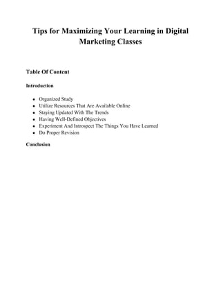Tips for Maximizing Your Learning in Digital
Marketing Classes
Table Of Content
Introduction
● Organized Study
● Utilize Resources That Are Available Online
● Staying Updated With The Trends
● Having Well-Defined Objectives
● Experiment And Introspect The Things You Have Learned
● Do Proper Revision
Conclusion
 