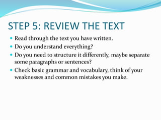 STEP 5: REVIEW THE TEXT
 Read through the text you have written.
 Do you understand everything?
 Do you need to structure it differently, maybe separate
some paragraphs or sentences?
 Check basic grammar and vocabulary, think of your
weaknesses and common mistakes you make.
 