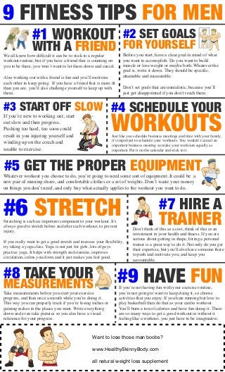 9 FITNESS TIPS FOR MEN 
If you’re new to working out, start 
out slow and then progress. 
Pushing too hard, too soon could 
result in you injuring yourself and 
winding up on the couch and 
unable to exercise. 
#4 SCHEDULE YOUR 
WORKOUTS Just like you schedule business meetings and time with your family, 
it’s important to schedule your workouts. You wouldn’t cancel an 
important business meeting so make your workouts equally as 
important. Put it on the calendar and stick to it. 
#5 GET THE PROPER EQUIPMENT 
Whatever workout you choose to do, you’re going to need some sort of equipment. It could be a 
new pair of running shoes, and comfortable clothes or a set of weights. Don’t waste your money 
on things you don’t need, and only buy what actually applies to the workout you want to do. 
#6 STRETCH #7 HIRE A 
TRAINER 
Don’t think of this as a cost, think of this as an 
investment in your health and fitness. If you are 
serious about getting in shape, hiring a personal 
trainer is a great way to do it. Not only do you get 
their expertise, but you’ll also have someone there 
to push and motivate you, and keep you 
accountable. 
#1 WORKOUT 
WITH A FRIEND 
We all know how difficult it can be to stick to a regular 
workout routine, but if you have a friend that is counting on 
you to be there, you won’t want to let them down and cancel. 
Also working out with a friend is fun and you’ll motivate 
each other to keep going. If you have a friend that is more fit 
than you are, you’ll also challenge yourself to keep up with 
them. 
#2 SET GOALS 
FOR YOURSELF 
Before you start, have a clear goal in mind of what 
you want to accomplish. Do you want to build 
muscle or lose weight or maybe both. Whatever the 
goal is, write it down. They should be specific, 
attainable and measurable. 
Don’t set goals that are unrealistic, because you’ll 
just get disappointed if you don’t reach them. 
#3 START OFF SLOW 
Stretching is such an important component to your workout. It’s 
always good to stretch before and after each workout, to prevent 
injury. 
If you really want to get a good stretch and increase your flexibility, 
try taking a yoga class. Yoga is not just for girls, lots of guys 
practice yoga. It helps with strength and stamina, improves 
circulation, calms you down and it just makes you feel good. 
#8 TAKE YOUR 
MEASUREMENTS 
Take measurements before you start your exercise 
program, and then once a month while you’re doing it. 
This way you can properly track if you’re losing inches or 
gaining inches in the places you want. Write everything 
down and even take pictures so you also have a visual 
reference for your progress. 
#9 HAVE FUN 
If you’re not having fun with your exercise routine, 
you’re not going to want to keep doing it, so choose 
activities that you enjoy. If you hate running but love to 
play basketball then do that as your cardio workout. 
You’ll burn a ton of calories and have fun doing it. There 
are so many ways to get a good workout in without it 
feeling like a workout, you just have to be imaginative. 
GET Want YOUR to lose those man FIRST boobs? 
HOUR 
OF TRAINING www.HealthySkinnyBody.FOR com 
1/2 PRICE 
PLEASE all natural PRESENT weight THIS loss supplement 
COUPON UPON CHECK IN 
