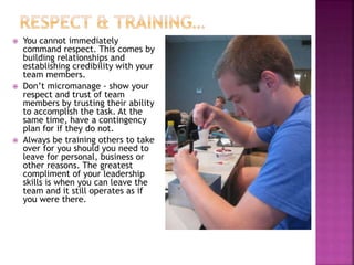  You cannot immediately
command respect. This comes by
building relationships and
establishing credibility with your
team members.
 Don’t micromanage - show your
respect and trust of team
members by trusting their ability
to accomplish the task. At the
same time, have a contingency
plan for if they do not.
 Always be training others to take
over for you should you need to
leave for personal, business or
other reasons. The greatest
compliment of your leadership
skills is when you can leave the
team and it still operates as if
you were there.
 