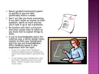  Return graded/commented papers
as quickly as you are able
(preferably within a week)
 Don’t act like you know everything.
If you don’t know an answer to their
question, admit as much and say
you’ll look it up or ask a professor.
 Be familiar with their curriculum
and what classes they’ve taken so
you know how to explain things to
them.
 If you’re knowledgeable about the
material (say, a senior design class),
explain to them your background
and why you are knowledgeable.
Offer feedback based in your
experience with the topic.
 If you try to give them feedback
without explaining your background,
more than likely they’ll just blow you
off.
 If you explain your background, now
you have credibility and clout with
them. They’ll respect your advice
much more.
 