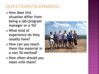  How does this
situation differ from
being a lab/program
manager or a TA?
 What kind of
experience do they
usually have?
 How can you teach
them the material in
a non-TA method?
 How often should you
meet with them?
 