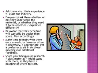  Ask them what their experience
is, class and industry.
 Frequently ask them whether or
not they understand the
material, or whether they need
it to be repeated / explained
differently.
 Be aware that their schedule
will typically be busier than
yours. Plan accordingly.
 Make time to meet with them
once a week, or however often
is necessary. If appropriate, get
a professor to sit in on those
meetings for additional
feedback.
 Share your background research
/ class material / initial steps
with them, so they have a
baseline of where to start.
 