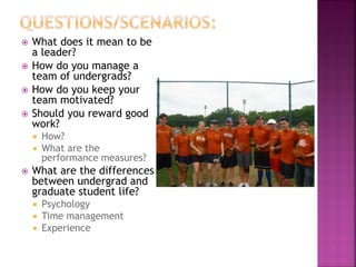  What does it mean to be
a leader?
 How do you manage a
team of undergrads?
 How do you keep your
team motivated?
 Should you reward good
work?
 How?
 What are the
performance measures?
 What are the differences
between undergrad and
graduate student life?
 Psychology
 Time management
 Experience
 