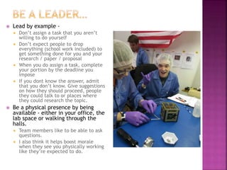  Lead by example -
 Don’t assign a task that you aren’t
willing to do yourself
 Don’t expect people to drop
everything (school work included) to
get something done for you and your
research / paper / proposal
 When you do assign a task, complete
your portion by the deadline you
impose
 If you dont know the answer, admit
that you don’t know. Give suggestions
on how they should proceed, people
they could talk to or places where
they could research the topic.
 Be a physical presence by being
available - either in your office, the
lab space or walking through the
halls.
 Team members like to be able to ask
questions.
 I also think it helps boost morale
when they see you physically working
like they’re expected to do.
 