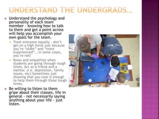  Understand the psychology and
personality of each team
member - knowing how to talk
to them and get a point across
will help you accomplish your
own goals for the team.
 Treat everyone equally - don’t
get on a high horse just because
you’re “older” and “more
experienced”...in some cases,
you’re not!
 Know and empathize when
students are going through rough
times. Act as a friend and a
mentor. (i.e. depression, family
issues, etc) Sometimes just
showing that you care is enough
to help them through those tough
times.
 Be willing to listen to them
gripe about their classes, life in
general - not necessarily saying
anything about your life - just
listen.
 