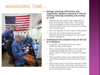  Manage meetings effectively and
responsibly. Respect everyone’s time by
running meetings smoothly and ending
on time.
 Undergrads are super busy, especially if
they’re working in your lab - that shows
their willingness to be involved and the
students tend to be over-involved (coming
from experience).
 Have an agenda or main topic of discussion
 Have all documents/links previously
brought up on the computer to not waste
time in transition
 Understand the schedule/way of life for
an undergrad
 In-person meetings tend to be more
effective than over email
 They wont always be able to be in the lab -
undergrads (especially first or second
years) tend to have more classes and work
to do
 They typically dont quite understand how
to balance classwork and extracurriculars /
life
 Have them focus on one key task per week.
If they finish that, then they can move on
to the next key task. But too many tasks at
once will yield no results.
 