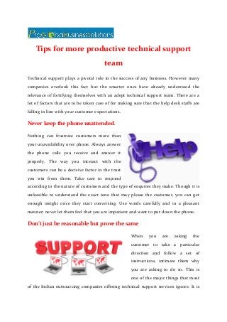 Tips for more productive technical support
team
Technical support plays a pivotal role in the success of any business. However many
companies overlook this fact but the smarter ones have already understood the
relevance of fortifying themselves with an adept technical support team. There are a
lot of factors that are to be taken care of for making sure that the help desk staffs are
falling in line with your customer expectations.
Never keep the phone unattended.
Nothing can frustrate customers more than
your unavailability over phone. Always answer
the phone calls you receive and answer it
properly. The way you interact with the
customers can be a decisive factor in the trust
you win from them. Take care to respond
according to the nature of customers and the type of enquires they make. Though it is
unfeasible to understand the exact tone that may please the customer, you can get
enough insight once they start conversing. Use words carefully and in a pleasant
manner; never let them feel that you are impatient and want to put down the phone.
Don’t just be reasonable but prove the same
When you are asking the
customer to take a particular
direction and follow a set of
instructions, intimate them why
you are asking to do so. This is
one of the major things that most
of the Indian outsourcing companies offering technical support services ignore. It is
 