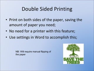 Double Sided Printing Print on both sides of the paper, saving the amount of paper you need; No need for a printer with this feature; Use settings in Word to accomplish this; NB: Will require manual flipping of the paper 