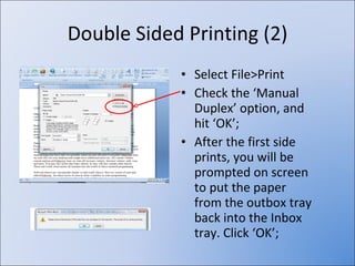 Double Sided Printing (2) Select File>Print Check the ‘Manual Duplex’ option, and hit ‘OK’; After the first side prints, you will be prompted on screen to put the paper from the outbox tray back into the Inbox tray. Click ‘OK’; 