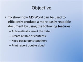 Objective To show how MS Word can be used to efficiently produce a more easily readable document by using the following features: Automatically insert the date; Create a table of contents; Keep paragraphs together; Print report double sided; 