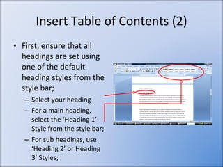 Insert Table of Contents (2) First, ensure that all headings are set using one of the default heading styles from the style bar; Select your heading For a main heading, select the ‘Heading 1’ Style from the style bar; For sub headings, use ‘Heading 2’ or Heading 3’ Styles; 