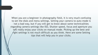 When you are a beginner in photography field, it is very much confusing
to set the dials and menu settings. Setting your camera to auto mode is
not a bad way, but if you will get to know about some technicalities
regarding camera settings like ISO, Shutter speed, focus and aperture you
will really enjoy your clicks on manual mode. Picking up the best and
right settings is not much difficult as you think. Here are some Setting
tips that will help you in your clicks.
 