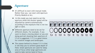 Aperture
 It’s difficult to start with manual mode.
Rather than you can start with Aperture
Priority Mode(A or Av).
 In this mode you just need to set the
aperture while the shutter speed will be
adjusted by camera automatically
according to the exposure that is not too
light or dark.
 Different aperture need to be set for
different shoots. For example, if you
want to shoot a moving object or you are
doing portrait shooting then aperture of
f/5.6 is suggested. f/11 is a good choice
for creative images and landscapes.
 The reason behind to choose f/11 is that
it will help you to achieve good depth of
field. Small apertures are used for deep
area of focus while large apertures are
used to take narrow band of focus.
 