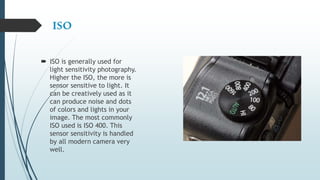 ISO
 ISO is generally used for
light sensitivity photography.
Higher the ISO, the more is
sensor sensitive to light. It
can be creatively used as it
can produce noise and dots
of colors and lights in your
image. The most commonly
ISO used is ISO 400. This
sensor sensitivity is handled
by all modern camera very
well.
 
