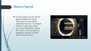 ShutterSpeed
 In auto mode you will not be
given freedom to choose
which part of your photo
should be focus on. In manual
mode it’s upon you where
your focus should be. Mostly
the focus is set manually by
keypad or joystick on back
side of your camera.
 