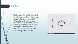 Focus
 Shutter speed is usually adjusted
to get sharp blur free image which
happens due to movement of
object. For stationary objects
shutter speed of 1/25s to 1/500 is
generally recommended. But for
moving object the shutter speed
should be in between 1/500 to
1/1000 or greater than this.
 