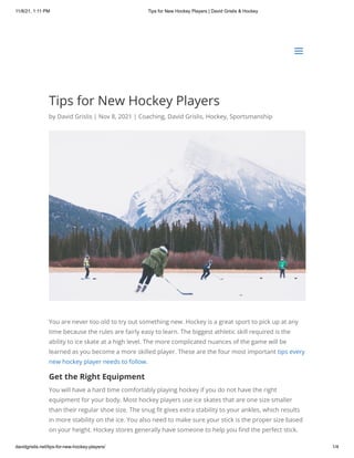 11/8/21, 1:11 PM Tips for New Hockey Players | David Grislis & Hockey
davidgrislis.net/tips-for-new-hockey-players/ 1/4
Tips for New Hockey Players
by David Grislis | Nov 8, 2021 | Coaching, David Grislis, Hockey, Sportsmanship
You are never too old to try out something new. Hockey is a great sport to pick up at any
time because the rules are fairly easy to learn. The biggest athletic skill required is the
ability to ice skate at a high level. The more complicated nuances of the game will be
learned as you become a more skilled player. These are the four most important tips every
new hockey player needs to follow.
Get the Right Equipment
You will have a hard time comfortably playing hockey if you do not have the right
equipment for your body. Most hockey players use ice skates that are one size smaller
than their regular shoe size. The snug fit gives extra stability to your ankles, which results
in more stability on the ice. You also need to make sure your stick is the proper size based
on your height. Hockey stores generally have someone to help you find the perfect stick.
a
a
 
