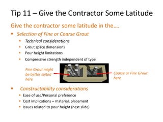 Tip 11 – Give the Contractor Some Latitude
Give the contractor some latitude in the….
 Selection of Fine or Coarse Grout
 Technical considerations
 Grout space dimensions
 Pour height limitations
 Compressive strength independent of type
 Constructability considerations
 Ease of use/Personal preference
 Cost implications – material, placement
 Issues related to pour height (next slide)
Fine Grout might
be better suited
here
Coarse or Fine Grout
here
 
