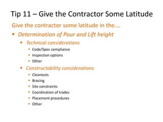 Tip 11 – Give the Contractor Some Latitude
Give the contractor some latitude in the….
 Determination of Pour and Lift height
 Technical considerations
 Code/Spec compliance
 Inspection options
 Other
 Constructability considerations
 Cleanouts
 Bracing
 Site constraints
 Coordination of trades
 Placement procedures
 Other
 