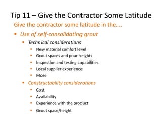 Tip 11 – Give the Contractor Some Latitude
Give the contractor some latitude in the….
 Use of self-consolidating grout
 Technical considerations
 New material comfort level
 Grout spaces and pour heights
 Inspection and testing capabilities
 Local supplier experience
 More
 Constructability considerations
 Cost
 Availability
 Experience with the product
 Grout space/height
• More
 