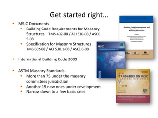 Get started right…
 MSJC Documents
 Building Code Requirements for Masonry
Structures TMS 402-08 / ACI 530-08 / ASCE
5-08
 Specification for Masonry Structures
TMS 602-08 / ACI 530.1-08 / ASCE 6-08
 International Building Code 2009
 ASTM Masonry Standards
 More than 75 under the masonry
committees jurisdiction
 Another 15 new ones under development
 Narrow down to a few basic ones
 