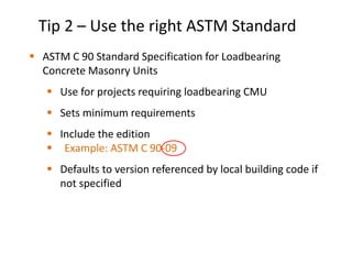 Tip 2 – Use the right ASTM Standard
 ASTM C 90 Standard Specification for Loadbearing
Concrete Masonry Units
 Use for projects requiring loadbearing CMU
 Sets minimum requirements
 Include the edition
 Example: ASTM C 90-09
 Defaults to version referenced by local building code if
not specified
 