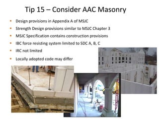  Design provisions in Appendix A of MSJC
 Strength Design provisions similar to MSJC Chapter 3
 MSJC Specification contains construction provisions
 IBC force resisting system limited to SDC A, B, C
 IRC not limited
 Locally adopted code may differ
Tip 15 – Consider AAC Masonry
 