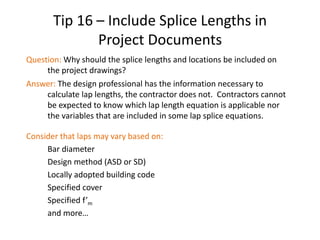 Tip 16 – Include Splice Lengths in
Project Documents
Question: Why should the splice lengths and locations be included on
the project drawings?
Answer: The design professional has the information necessary to
calculate lap lengths, the contractor does not. Contractors cannot
be expected to know which lap length equation is applicable nor
the variables that are included in some lap splice equations.
Consider that laps may vary based on:
Bar diameter
Design method (ASD or SD)
Locally adopted building code
Specified cover
Specified f’m
and more…
 
