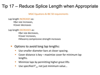  Options to avoid long lap lengths:
 Use smaller diameter bars at closer spacing.
 Cover distance is key – maximize cover for minimum lap
lengths.
 Minimize laps by permitting higher grout lifts
 Use specified f’m, not just minimum value…
MSJC Equations & IBC SD requirements
Lap length INCREASES as:
•Bar size increases,
•Cover decreases
Lap length DECREASES as:
•Bar size decreases,
•Cover increases,
•Masonry compressive strength increases
Tip 17 – Reduce Splice Length when Appropriate
 