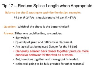 Question: Which of the above is the better choice?
Answer: Either one could be fine, so consider:
• Bar weight
• Quantity of grout and difficulty in placement
• Are lap splices being used (longer for the #6 bar)
• Generally smaller bars closer together produce more
cohesive behavior for the wall as a whole.
• But, too close together and more grout is needed.
• Is the wall going to be fully grouted for other reasons?
Tip 17 – Reduce Splice Length when Appropriate
Balance bar size & spacing to optimize the design, example:
#4 bar @ 24”c/c is equivalent to #6 bar @ 48”c/c
 