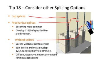  Lap splices
 Mechanical splices
 Becoming more common
 Develop 125% of specified bar
yield strength.
 Welded splices
 Specify weldable reinforcement
 Bars butted and must develop
125% specified bar yield strength.
 Difficult, expensive, not recommended
for most applications
Tip 18 – Consider other Splicing Options
 