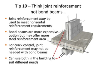 Tip 19 – Think joint reinforcement
not bond beams…
 Joint reinforcement may be
used to meet horizontal
reinforcement requirements
 Bond beams are more expensive
option but may offer more
steel reinforcement area
 For crack control, joint
reinforcement may not be
needed with bond beams
 Can use both in the building to
suit different needs
 