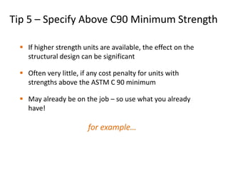Tip 5 – Specify Above C90 Minimum Strength
 If higher strength units are available, the effect on the
structural design can be significant
 Often very little, if any cost penalty for units with
strengths above the ASTM C 90 minimum
 May already be on the job – so use what you already
have!
for example…
 