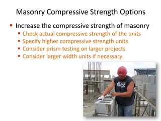 Masonry Compressive Strength Options
 Increase the compressive strength of masonry
 Check actual compressive strength of the units
 Specify higher compressive strength units
 Consider prism testing on larger projects
 Consider larger width units if necessary
 